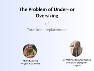 The Problem of Under- or
Oversizing
of
Total knee replacement
Ahmed Alqatub
4th year ICMS Ortho
Mr Mahmood Shuhab Wahab
Consultant orthopedic
surgeon
 