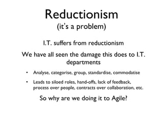 Reductionism (it ’ s a problem) I.T. suffers from reductionism We have all seen the damage this does to I.T. departments Analyse, categorise, group, standardise, commodatise Leads to siloed roles, hand-offs, lack of feedback, process over people, contracts over collaboration, etc. So why are we doing it to Agile? 
