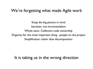We ’ re forgetting what made Agile work Keep the big picture in mind Iteration, not incrementalism Whole team. Collective code ownership Organise for the most important thing - people on the project Simplification rather than decomposition It   is taking us in the wrong direction 