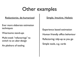 Other examples Experience based estimation Human friendly office behaviour Refactoring: tidy-up as you go Simple tools, e.g. cards Ever more elaborate estimation techniques Wearisome stand-ups Multi-week  “ refactorings ”  to switch to an uber-design An plethora of tooling Reductionist, de-humanised Simple, Intuitive, Holistic 