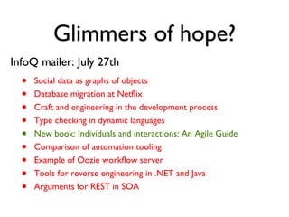 Glimmers of hope? InfoQ mailer: July 27th Social data as graphs of objects Database migration at Netflix Craft and engineering in the development process Type checking in dynamic languages New book: Individuals and interactions: An Agile Guide Comparison of automation tooling Example of Oozie workflow server Tools for reverse engineering in .NET and Java Arguments for REST in SOA 