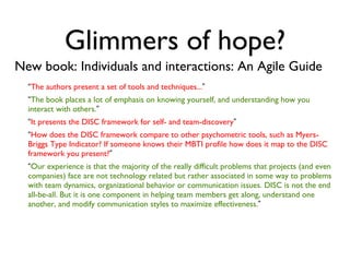Glimmers of hope? New book: Individuals and interactions: An Agile Guide “ The authors present a set of tools and techniques... ” “ The book places a lot of emphasis on knowing yourself, and understanding how you interact with others. ” “ It presents the DISC framework for self- and team-discovery ” “ How does the DISC framework compare to other psychometric tools, such as Myers-Briggs Type Indicator? If someone knows their MBTI profile how does it map to the DISC framework you present? ” “ Our experience is that the majority of the really difficult problems that projects (and even companies) face are not technology related but rather associated in some way to problems with team dynamics, organizational behavior or communication issues. DISC is not the end all-be-all. But it is one component in helping team members get along, understand one another, and modify communication styles to maximize effectiveness. ” 
