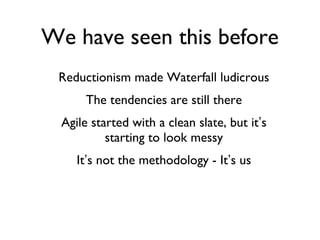 We have seen this before Reductionism made Waterfall ludicrous The tendencies are still there Agile started with a clean slate, but it ’ s starting to look messy It ’ s not the methodology - It ’ s us 