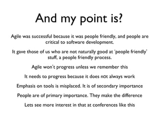 And my point is? Agile was successful because it was people friendly, and people are critical to software development. It gave those of us who are not naturally good at  ‘ people friendly ’  stuff, a people friendly process. Agile won ’ t progress unless we remember this It needs to progress because it does n o t always work Emphasis on tools is misplaced. It is of secondary importance People are of primary importance. They make the difference Lets see more interest in that at conferences like this 
