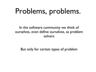 Problems, problems. In the software community we think of ourselves, even define ourselves, as problem solvers But only for certain types of problem 