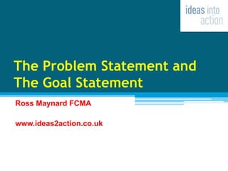 The Problem Statement and
The Goal Statement
Ross Maynard FCMA
www.ideas2action.co.uk
 