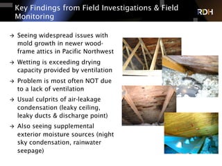 Key Findings from Field Investigations & Field
Monitoring
à  Seeing widespread issues with
mold growth in newer wood-
frame attics in Pacific Northwest
à  Wetting is exceeding drying
capacity provided by ventilation
à  Problem is most often NOT due
to a lack of ventilation
à  Usual culprits of air-leakage
condensation (leaky ceiling,
leaky ducts & discharge point)
à  Also seeing supplemental
exterior moisture sources (night
sky condensation, rainwater
seepage)
 