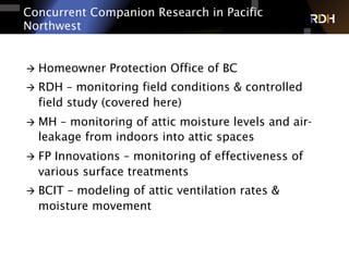 Concurrent Companion Research in Pacific
Northwest
à  Homeowner Protection Office of BC
à  RDH – monitoring field conditions & controlled
field study (covered here)
à  MH – monitoring of attic moisture levels and air-
leakage from indoors into attic spaces
à  FP Innovations – monitoring of effectiveness of
various surface treatments
à  BCIT – modeling of attic ventilation rates &
moisture movement
 