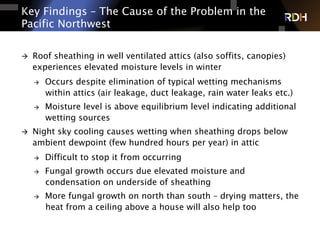 Key Findings – The Cause of the Problem in the
Pacific Northwest
à  Roof sheathing in well ventilated attics (also soffits, canopies)
experiences elevated moisture levels in winter
à  Occurs despite elimination of typical wetting mechanisms
within attics (air leakage, duct leakage, rain water leaks etc.)
à  Moisture level is above equilibrium level indicating additional
wetting sources
à  Night sky cooling causes wetting when sheathing drops below
ambient dewpoint (few hundred hours per year) in attic
à  Difficult to stop it from occurring
à  Fungal growth occurs due elevated moisture and
condensation on underside of sheathing
à  More fungal growth on north than south – drying matters, the
heat from a ceiling above a house will also help too
 