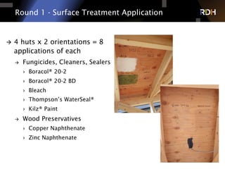 Round 1 - Surface Treatment Application
à  4 huts x 2 orientations = 8
applications of each
à  Fungicides, Cleaners, Sealers
›  Boracol® 20-2
›  Boracol® 20-2 BD
›  Bleach
›  Thompson’s WaterSeal®
›  Kilz® Paint
à  Wood Preservatives
›  Copper Naphthenate
›  Zinc Naphthenate
 