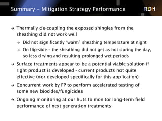 Summary – Mitigation Strategy Performance
à  Thermally de-coupling the exposed shingles from the
sheathing did not work well
à  Did not significantly “warm” sheathing temperature at night
à  On flip-side – the sheathing did not get as hot during the day,
so less drying and resulting prolonged wet periods
à  Surface treatments appear to be a potential viable solution if
right product is developed - current products not quite
effective (nor developed specifically for this application)
à  Concurrent work by FP to perform accelerated testing of
some new biocides/fungicides
à  Ongoing monitoring at our huts to monitor long-term field
performance of next generation treatments
 