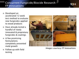Concurrent Fungicide/Biocide Research –
FP Innovations
Images courtesy FP Innovations
à  Developed an
accelerated 12 week
test method to evaluate
new fungicides applied
to wood products
à  Have already tested a
handful of newly
innovated & proprietary
fungicides & coatings
à  A few promising
formulations
completely prevented
mold growth
à  Follow-up with field
testing
 