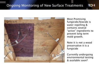 Ongoing Monitoring of New Surface Treatments
Most Promising
fungicide/biocide is
water repelling &
contains several
“active” ingredients to
prevent long term
mold growth.
Note it is not a wood
preservative it is a
fungicide
Currently undergoing
environmental testing
& available soon?
 