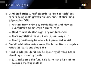 Final Thoughts
à  Ventilated attics & roof assemblies ‘built to code’ are
experiencing mold growth on underside of sheathing
(plywood or OSB)
à  Wetting from night sky condensation and may be
exacerbated by air leaks & water leaks
à  Hard to reliably stop night sky condensation
à  More ventilation makes it worse, less may also
à  Mold growth may be minor but perceived as risk
à  Could build other attic assemblies but unlikely to replace
ventilated attics any time soon
à  Need to address durability & sensitivity of wood based
sheathings to mold growth
à  Just make sure the fungicide is no more harmful to
humans that the mold is
 