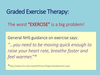Graded Exercise Therapy:
The word “EXERCISE” is a big problem!
General NHS guidance on exercise says:
“…you need to be mov...