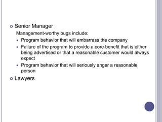  Senior Manager
Management-worthy bugs include:
 Program behavior that will embarrass the company
 Failure of the program to provide a core benefit that is either
being advertised or that a reasonable customer would always
expect
 Program behavior that will seriously anger a reasonable
person
 Lawyers
 