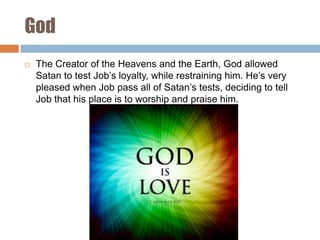 God


The Creator of the Heavens and the Earth, God allowed
Satan to test Job’s loyalty, while restraining him. He’s very
pleased when Job pass all of Satan’s tests, deciding to tell
Job that his place is to worship and praise him.

 