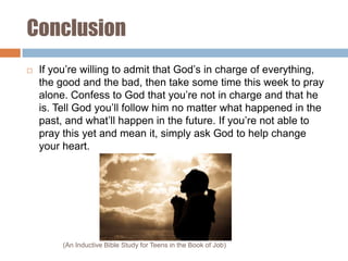 Conclusion


If you’re willing to admit that God’s in charge of everything,
the good and the bad, then take some time this week to pray
alone. Confess to God that you’re not in charge and that he
is. Tell God you’ll follow him no matter what happened in the
past, and what’ll happen in the future. If you’re not able to
pray this yet and mean it, simply ask God to help change
your heart.

(An Inductive Bible Study for Teens in the Book of Job)

 