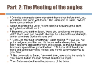 Part 2: The Meeting of the angles












6 One

day the angels came to present themselves before the LORD,
and Satan also came with them. 7 The LORD said to Satan, “Where
have you come from?”
Satan answered the LORD, “From roaming throughout the earth,
going back and forth on it.”
8 Then the LORD said to Satan, “Have you considered my servant
Job? There is no one on earth like him; he is blameless and upright,
a man who fears God and shuns evil.”
9 “Does Job fear God for nothing?” Satan replied. 10 “Have you not
put a hedge around him and his household and everything he
has? You have blessed the work of his hands, so that his flocks and
herds are spread throughout the land. 11 But now stretch out your
hand and strike everything he has, and he will surely curse you to
your face.”
12 The LORD said to Satan, “Very well, then, everything he has is in
your power, but on the man himself do not lay a finger.”
Then Satan went out from the presence of the LORD.

 