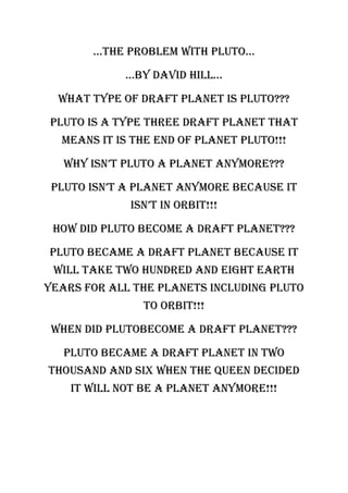 …the problem with pluto…

             …by DaviD hill…

  What type of draft planet is Pluto???

Pluto is a type three draft planet that
  means it is the end of planet Pluto!!!

   why isn’t pluto a planet anymore???

 Pluto isn’t a planet anymore because it
             isn’t in orbit!!!

 How did Pluto become a draft planet???

Pluto became a draft planet because it
 will take two hundred and eight earth
years for all the planets including Pluto
               to orbit!!!

 When did plutobecome a draft planet???

   Pluto became a draft planet in two
thousand and six when the queen decided
    it will not be a planet anymore!!!
 