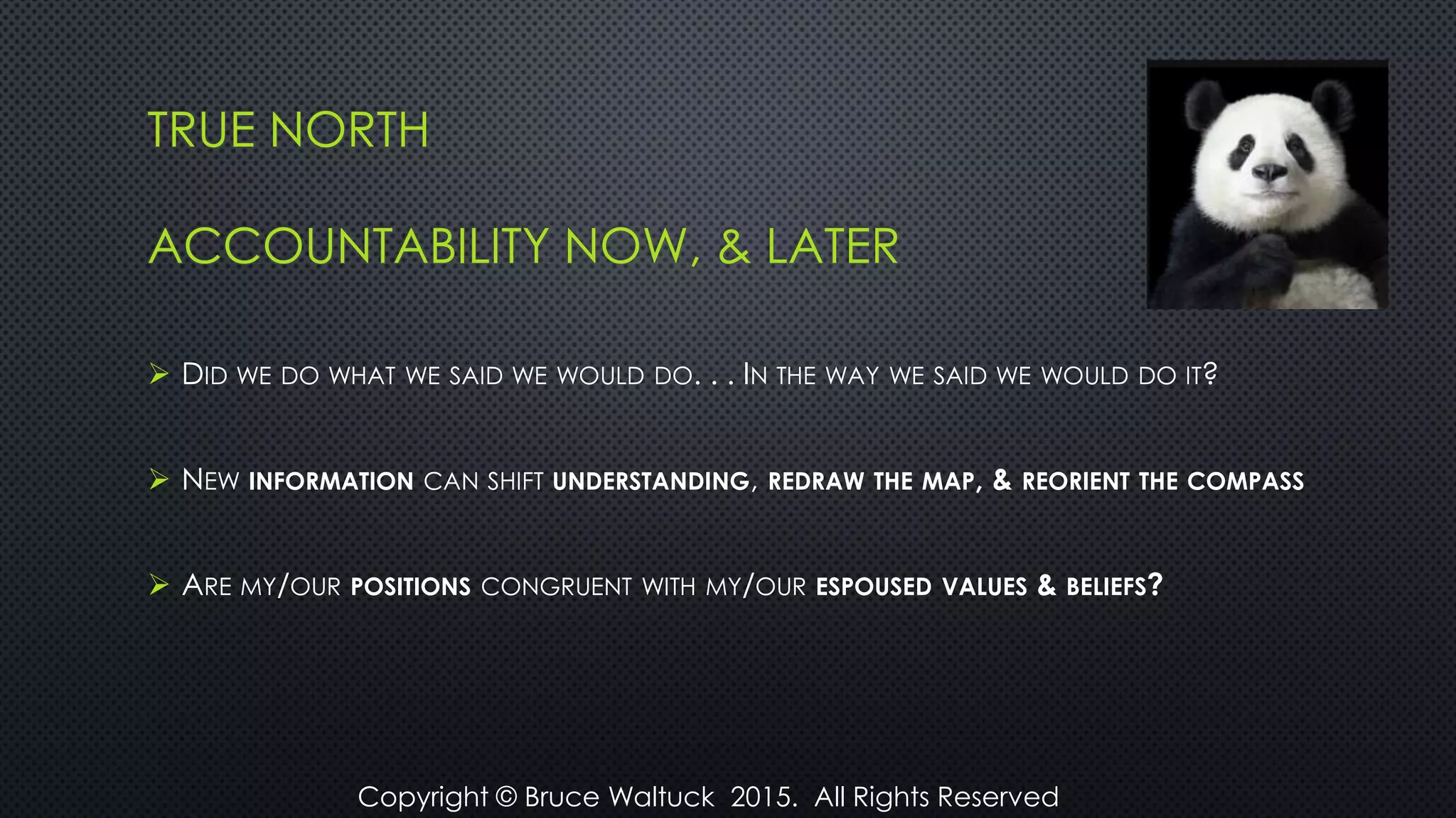 TRUE NORTH
ACCOUNTABILITY NOW, & LATER
 DID WE DO WHAT WE SAID WE WOULD DO. . . IN THE WAY WE SAID WE WOULD DO IT?
 NEW INFORMATION CAN SHIFT UNDERSTANDING, REDRAW THE MAP, & REORIENT THE COMPASS
 ARE MY/OUR POSITIONS CONGRUENT WITH MY/OUR ESPOUSED VALUES & BELIEFS?
Copyright © Bruce Waltuck 2015. All Rights Reserved
 