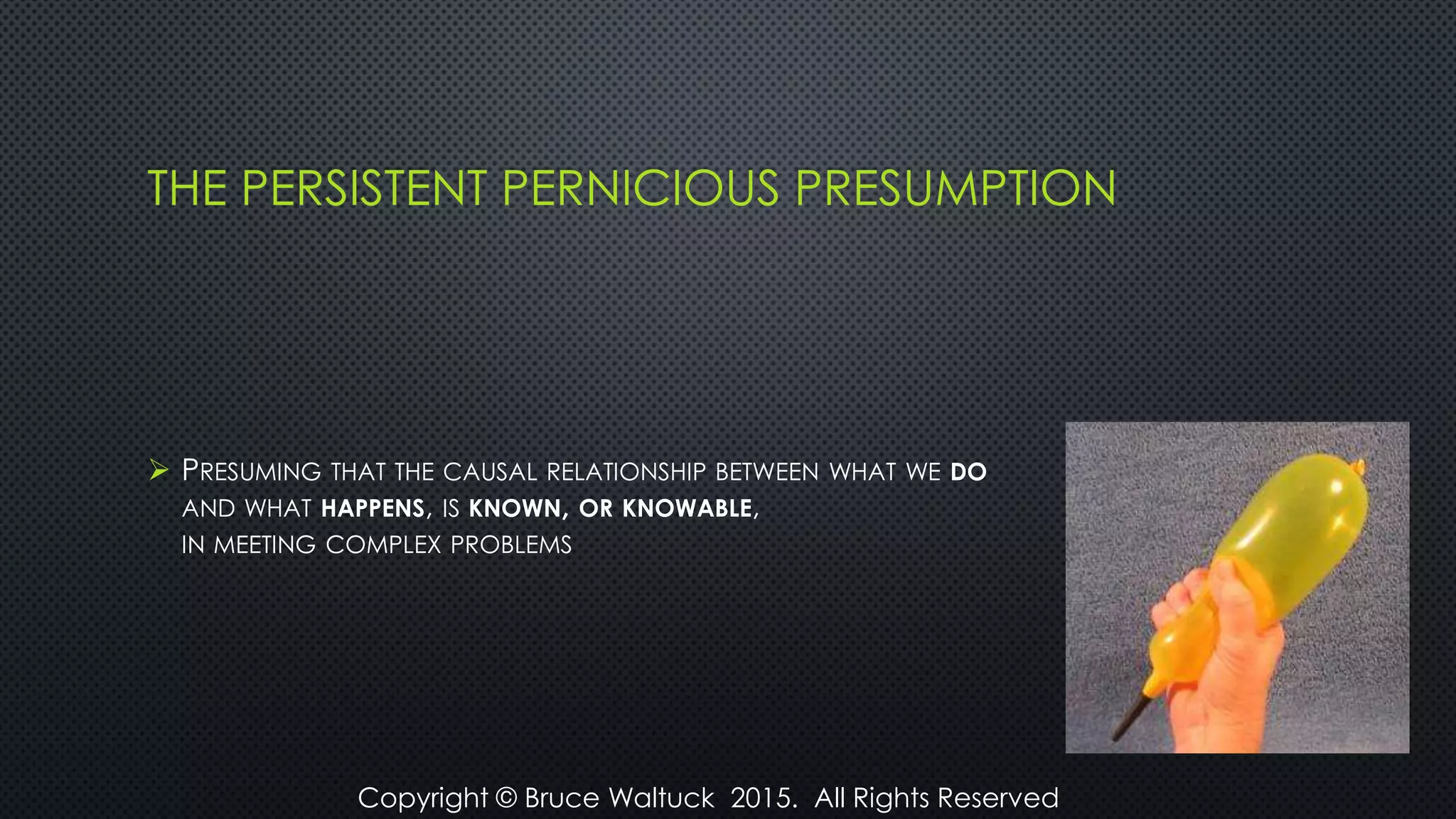 THE PERSISTENT PERNICIOUS PRESUMPTION
 PRESUMING THAT THE CAUSAL RELATIONSHIP BETWEEN WHAT WE DO
AND WHAT HAPPENS, IS KNOWN, OR KNOWABLE,
IN MEETING COMPLEX PROBLEMS
Copyright © Bruce Waltuck 2015. All Rights Reserved
 