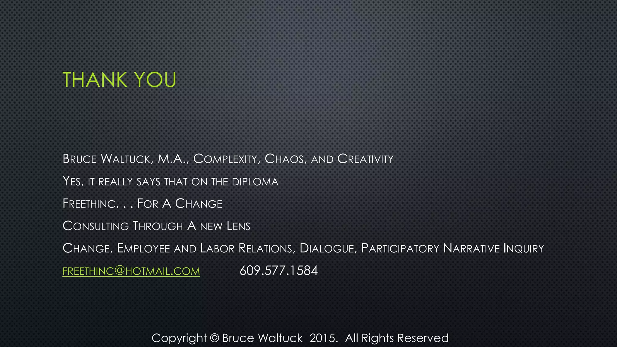 THANK YOU
BRUCE WALTUCK, M.A., COMPLEXITY, CHAOS, AND CREATIVITY
YES, IT REALLY SAYS THAT ON THE DIPLOMA
FREETHINC. . . FOR A CHANGE
CONSULTING THROUGH A NEW LENS
CHANGE, EMPLOYEE AND LABOR RELATIONS, DIALOGUE, PARTICIPATORY NARRATIVE INQUIRY
FREETHINC@HOTMAIL.COM 609.577.1584
Copyright © Bruce Waltuck 2015. All Rights Reserved
 