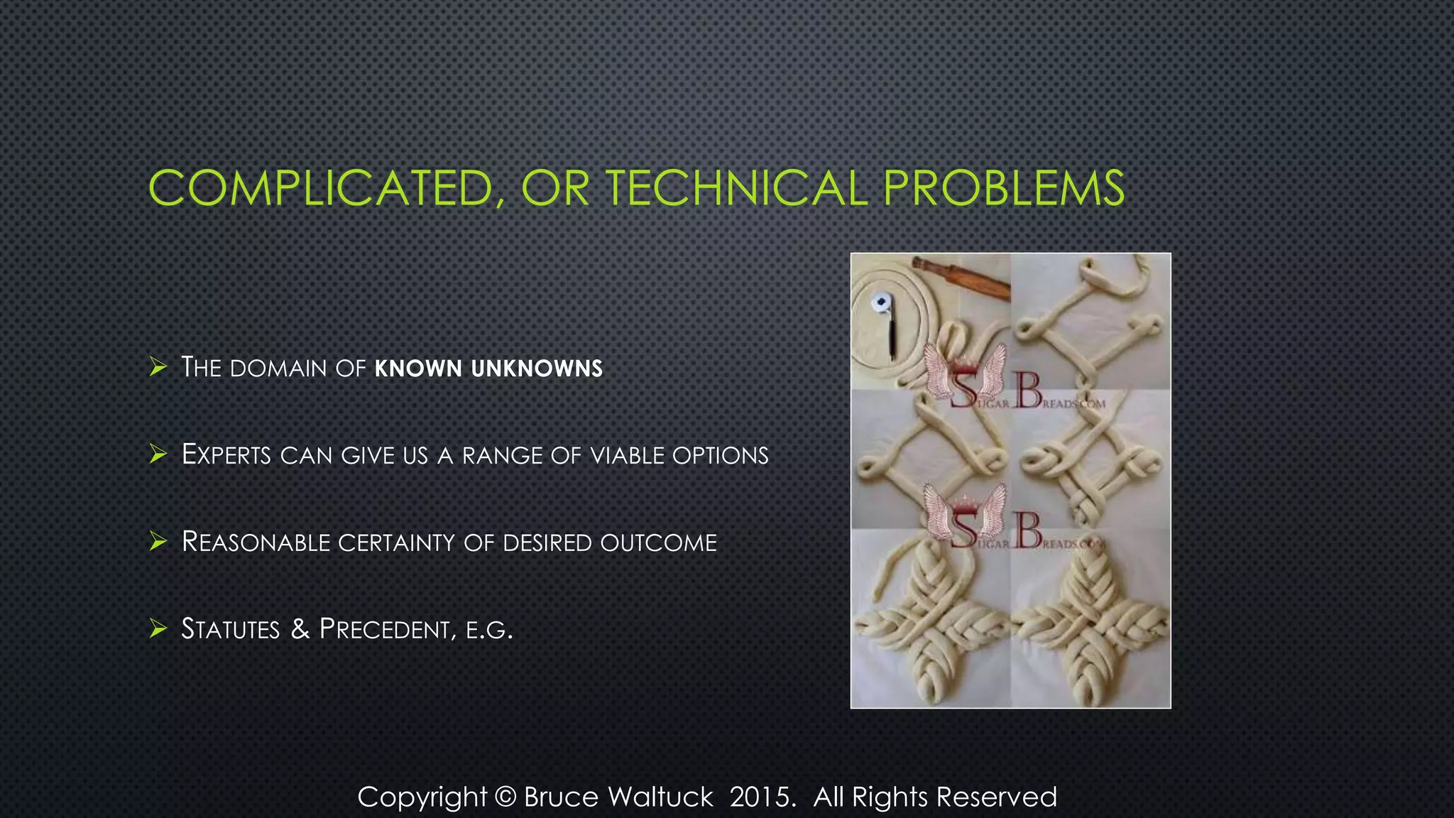COMPLICATED, OR TECHNICAL PROBLEMS
 THE DOMAIN OF KNOWN UNKNOWNS
 EXPERTS CAN GIVE US A RANGE OF VIABLE OPTIONS
 REASONABLE CERTAINTY OF DESIRED OUTCOME
 STATUTES & PRECEDENT, E.G.
Copyright © Bruce Waltuck 2015. All Rights Reserved
 