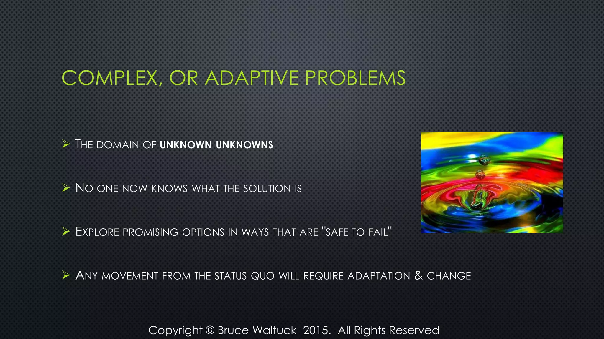 COMPLEX, OR ADAPTIVE PROBLEMS
 THE DOMAIN OF UNKNOWN UNKNOWNS
 NO ONE NOW KNOWS WHAT THE SOLUTION IS
 EXPLORE PROMISING OPTIONS IN WAYS THAT ARE "SAFE TO FAIL"
 ANY MOVEMENT FROM THE STATUS QUO WILL REQUIRE ADAPTATION & CHANGE
Copyright © Bruce Waltuck 2015. All Rights Reserved
 