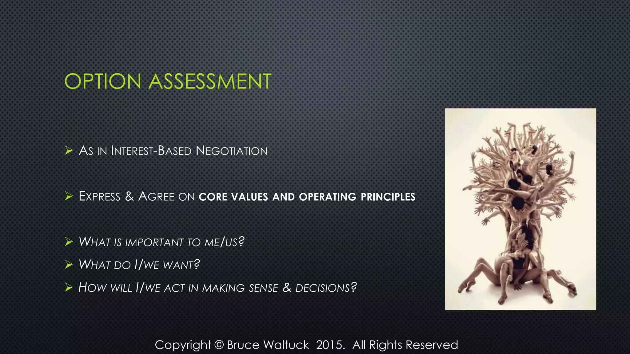 OPTION ASSESSMENT
 AS IN INTEREST-BASED NEGOTIATION
 EXPRESS & AGREE ON CORE VALUES AND OPERATING PRINCIPLES
 WHAT IS IMPORTANT TO ME/US?
 WHAT DO I/WE WANT?
 HOW WILL I/WE ACT IN MAKING SENSE & DECISIONS?
Copyright © Bruce Waltuck 2015. All Rights Reserved
 