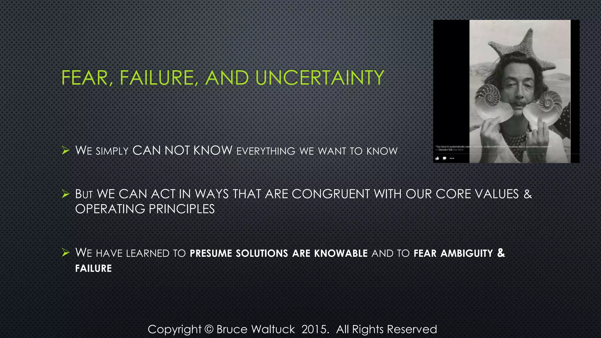 FEAR, FAILURE, AND UNCERTAINTY
 WE SIMPLY CAN NOT KNOW EVERYTHING WE WANT TO KNOW
 BUT WE CAN ACT IN WAYS THAT ARE CONGRUENT WITH OUR CORE VALUES &
OPERATING PRINCIPLES
 WE HAVE LEARNED TO PRESUME SOLUTIONS ARE KNOWABLE AND TO FEAR AMBIGUITY &
FAILURE
Copyright © Bruce Waltuck 2015. All Rights Reserved
 