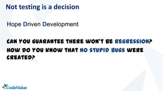 Hope Driven Development
Can you guarantee there won’t be regression?
How do you know that no stupid bugs were
created?
Not testing is a decision
 