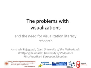  The	
  problems	
  with	
  
                    visualiza3ons	
  
    and	
  the	
  need	
  for	
  visualiza3on	
  literacy	
  
                           research	
  

Kamakshi	
  Rajagopal,	
  Open	
  University	
  of	
  the	
  Netherlands	
  
    	
  Wolfgang	
  Reinhardt,	
  University	
  of	
  Paderborn	
  
           	
  Riina	
  Vuorikari,	
  European	
  Schoolnet	
  
 