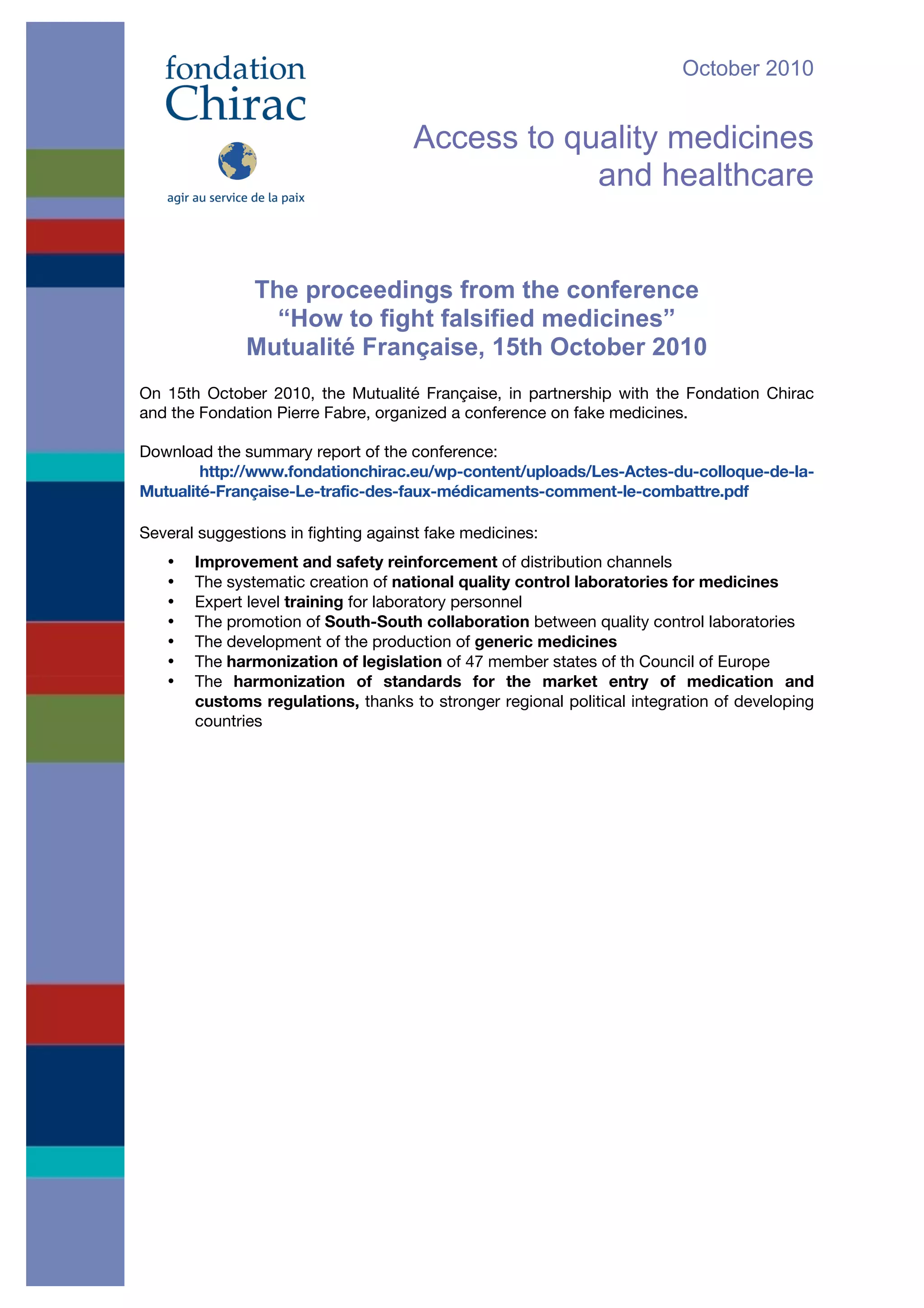 October 2010
Access to quality medicines
and healthcare
The proceedings from the conference
“How to fight falsified medicines”
Mutualité Française, 15th October 2010
On 15th October 2010, the Mutualité Française, in partnership with the Fondation Chirac
and the Fondation Pierre Fabre, organized a conference on fake medicines. !
Download the summary report of the conference:
http://www.fondationchirac.eu/wp-content/uploads/Les-Actes-du-colloque-de-la-
Mutualité-Française-Le-trafic-des-faux-médicaments-comment-le-combattre.pdf
Several suggestions in fighting against fake medicines:
• Improvement and safety reinforcement of distribution channels
• The systematic creation of national quality control laboratories for medicines
• Expert level training for laboratory personnel
• The promotion of South-South collaboration between quality control laboratories
• The development of the production of generic medicines
• The harmonization of legislation of 47 member states of th Council of Europe
• The harmonization of standards for the market entry of medication and
customs regulations, thanks to stronger regional political integration of developing
countries