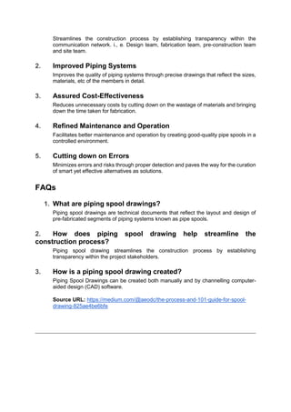 Streamlines the construction process by establishing transparency within the
communication network. i., e. Design team, fabrication team, pre-construction team
and site team.
2. Improved Piping Systems
Improves the quality of piping systems through precise drawings that reflect the sizes,
materials, etc of the members in detail.
3. Assured Cost-Effectiveness
Reduces unnecessary costs by cutting down on the wastage of materials and bringing
down the time taken for fabrication.
4. Refined Maintenance and Operation
Facilitates better maintenance and operation by creating good-quality pipe spools in a
controlled environment.
5. Cutting down on Errors
Minimizes errors and risks through proper detection and paves the way for the curation
of smart yet effective alternatives as solutions.
FAQs
1. What are piping spool drawings?
Piping spool drawings are technical documents that reflect the layout and design of
pre-fabricated segments of piping systems known as pipe spools.
2. How does piping spool drawing help streamline the
construction process?
Piping spool drawing streamlines the construction process by establishing
transparency within the project stakeholders.
3. How is a piping spool drawing created?
Piping Spool Drawings can be created both manually and by channelling computer-
aided design (CAD) software.
Source URL: https://medium.com/@aeodc/the-process-and-101-guide-for-spool-
drawing-825ae4be6bfe
 