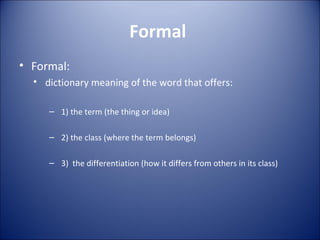 Formal  Formal: dictionary meaning of the word that offers:  1) the term (the thing or idea) 2) the class (where the term belongs) 3)  the differentiation (how it differs from others in its class) 