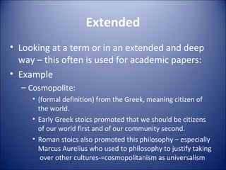 Extended Looking at a term or in an extended and deep way – this often is used for academic papers: Example Cosmopolite: (formal definition) from the Greek, meaning citizen of the world. Early Greek stoics promoted that we should be citizens of our world first and of our community second. Roman stoics also promoted this philosophy – especially Marcus Aurelius who used to philosophy to justify taking  over other cultures-=cosmopolitanism as universalism 