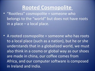 Rooted Cosmopolite  “ Rootless” cosmopolite = someone who belongs to the “world” but does not have roots in a place – a local place. A rooted cosmopolite = someone who has roots to a local place (such as a nation), but he or she understands that in a globalized world, we must also think in a cosmo or global way as our shoes are made in china, our coffee comes from Africa, and our computer software is composed in Ireland and India.  