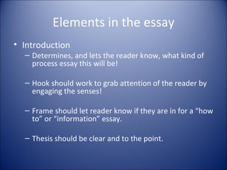Elements in the essay Introduction Determines, and lets the reader know, what kind of process essay this will be! Hook should work to grab attention of the reader by engaging the senses!  Frame should let reader know if they are in for a “how to” or “information” essay. Thesis should be clear and to the point. 