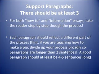 Support Paragraphs: There should be at least 3 For both “how to” and “information” essays, take the reader step by step though the process! Each paragraph should reflect a different part of the process (hint, if you are teaching how to make a pie, divide up your process broadly so paragraphs are longer than 2 sentences!  A good paragraph should at least be 4-5 sentences long) 