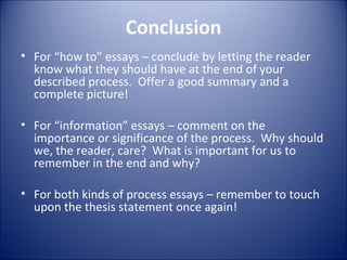 Conclusion For “how to” essays – conclude by letting the reader know what they should have at the end of your described process.  Offer a good summary and a complete picture! For “information” essays – comment on the importance or significance of the process.  Why should we, the reader, care?  What is important for us to remember in the end and why? For both kinds of process essays – remember to touch upon the thesis statement once again!  