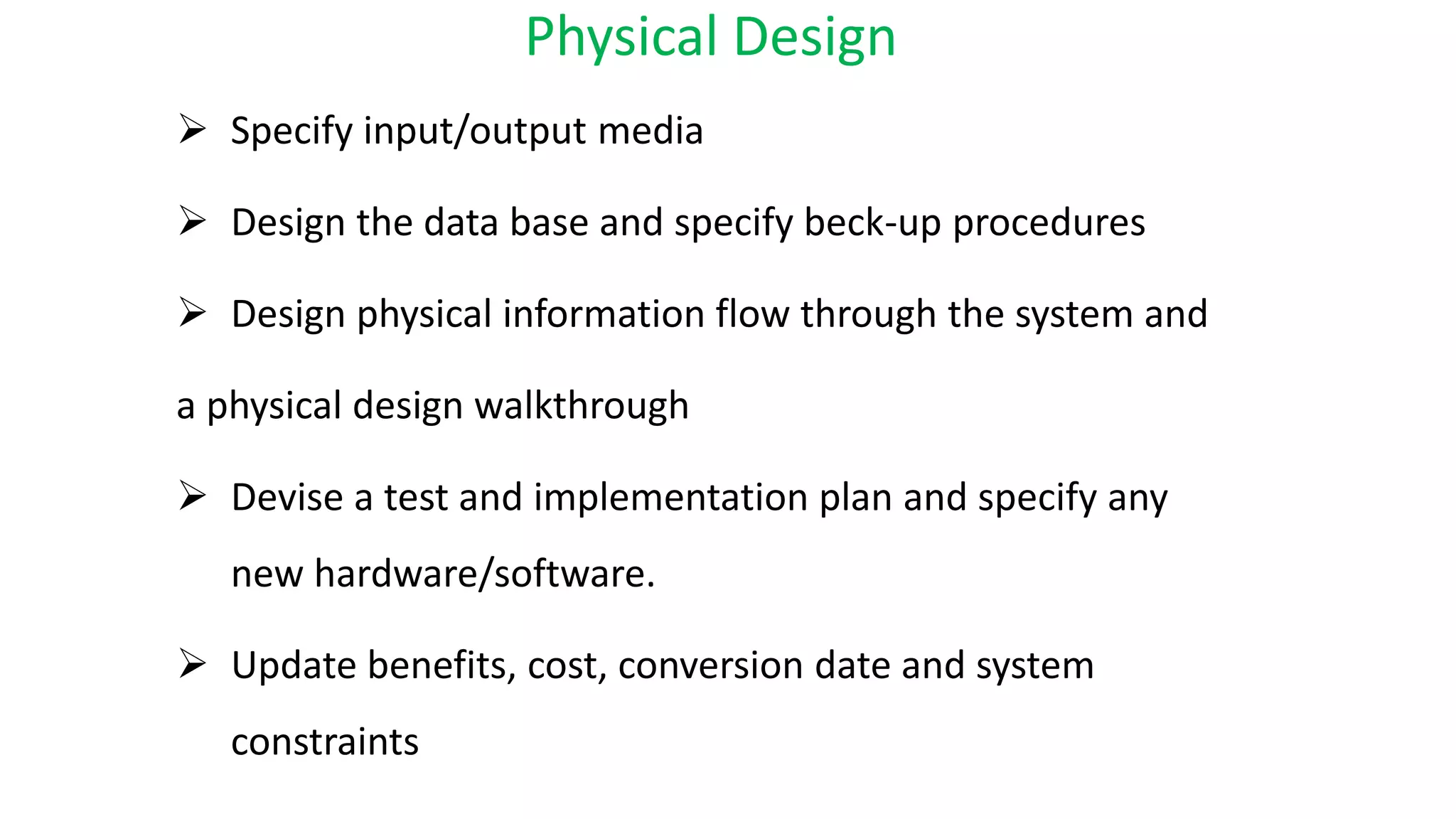Physical Design
 Specify input/output media
 Design the data base and specify beck-up procedures
 Design physical information flow through the system and
a physical design walkthrough
 Devise a test and implementation plan and specify any
new hardware/software.
 Update benefits, cost, conversion date and system
constraints
 