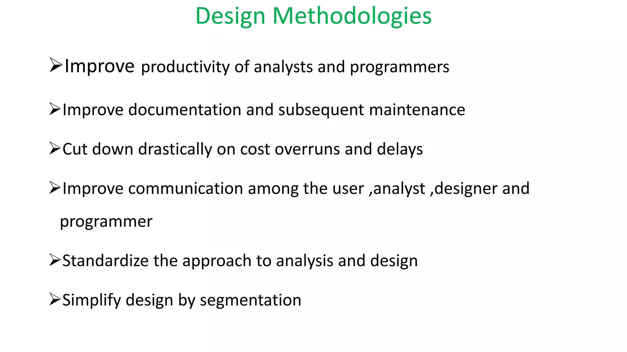 Design Methodologies
Improve productivity of analysts and programmers
Improve documentation and subsequent maintenance
Cut down drastically on cost overruns and delays
Improve communication among the user ,analyst ,designer and
programmer
Standardize the approach to analysis and design
Simplify design by segmentation
 