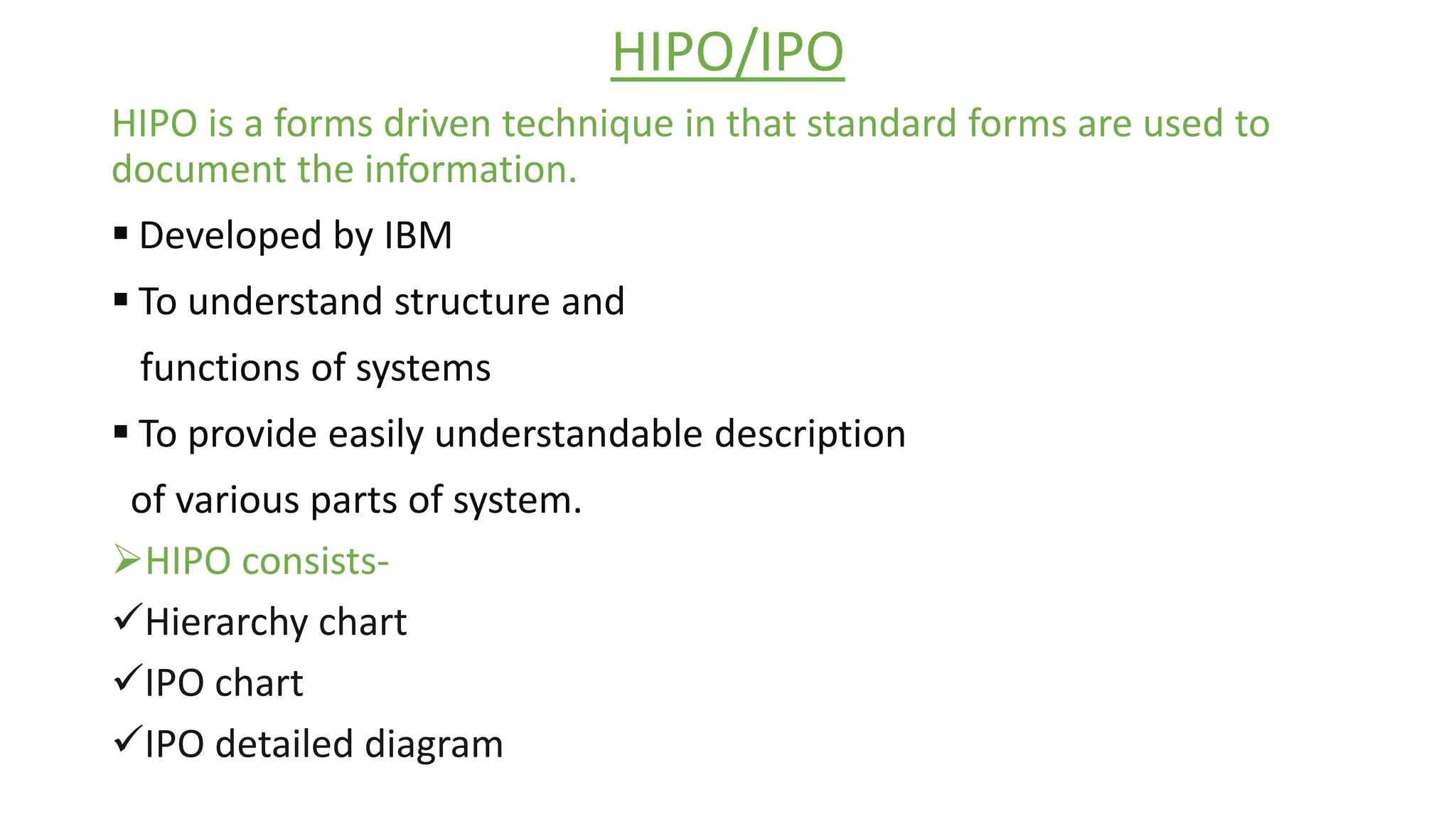 HIPO/IPO
HIPO is a forms driven technique in that standard forms are used to
document the information.
 Developed by IBM
 To understand structure and
functions of systems
 To provide easily understandable description
of various parts of system.
HIPO consists-
Hierarchy chart
IPO chart
IPO detailed diagram
 