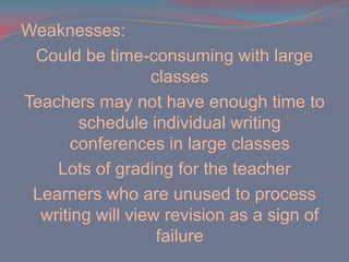 Weaknesses:Could be time-consuming with large classesTeachers may not have enough time to schedule individual writing conferences in large classesLots of grading for the teacherLearners who are unused to process writing will view revision as a sign of failure 