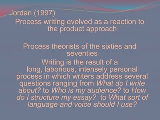 Jordan (1997)Process writing evolved as a reaction to the product approachProcess theorists of the sixties and seventiesWriting is the result of a long, laborious, intensely personal process in which writers address several questions ranging from What do I write about? to Who is my audience? to How do I structure my essay? to What sort of language and voice should I use?