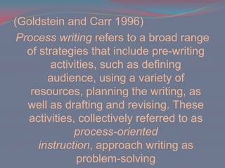 (Goldstein and Carr 1996)Process writing refers to a broad range of strategies that include pre-writing activities, such as defining audience, using a variety of resources, planning the writing, as well as drafting and revising. These activities, collectively referred to as process-oriented instruction, approach writing as problem-solving