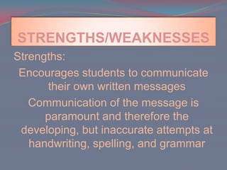 STRENGTHS/WEAKNESSESStrengths:Encourages students to communicate their own written messages Communication of the message is paramount and therefore the developing, but inaccurate attempts at handwriting, spelling, and grammar  