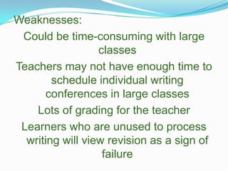 Weaknesses:Could be time-consuming with large classesTeachers may not have enough time to schedule individual writing conferences in large classesLots of grading for the teacherLearners who are unused to process writing will view revision as a sign of failure 