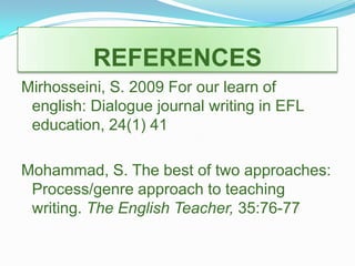 REFERENCES Mirhosseini, S. 2009 For our learn of english: Dialogue journal writing in EFL education, 24(1) 41Mohammad, S. The best of two approaches: Process/genre approach to teaching writing. The English Teacher, 35:76-77